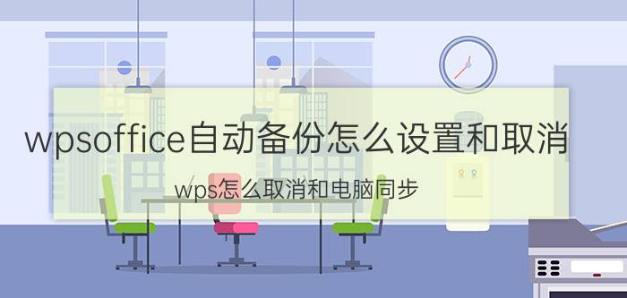 wpsoffice自动备份怎么设置和取消 wps怎么取消和电脑同步？